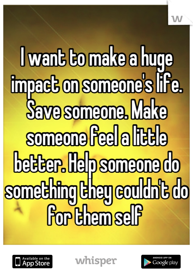 I want to make a huge impact on someone's life. Save someone. Make someone feel a little better. Help someone do something they couldn't do for them self 