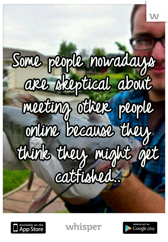 Some people nowadays are skeptical about meeting other people online because they think they might get catfished..