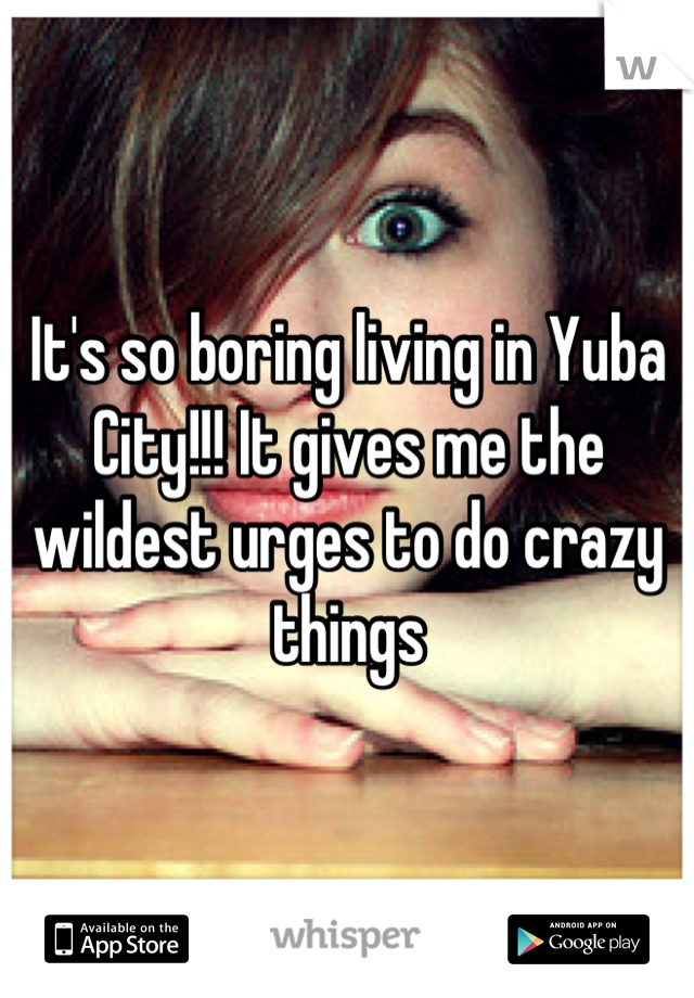 It's so boring living in Yuba City!!! It gives me the wildest urges to do crazy things