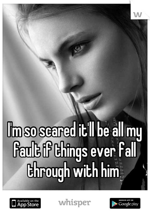 I'm so scared it'll be all my fault if things ever fall through with him 