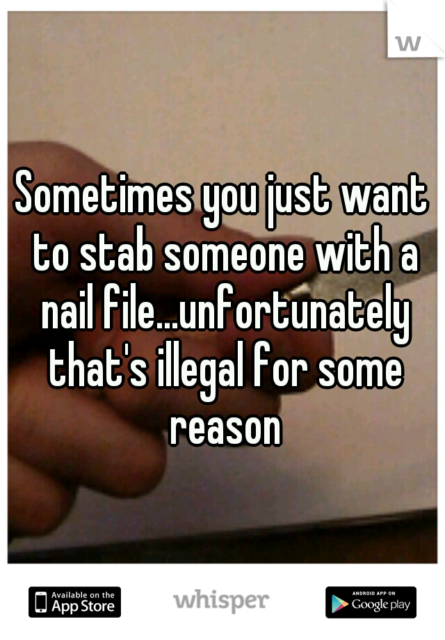 Sometimes you just want to stab someone with a nail file...unfortunately that's illegal for some reason