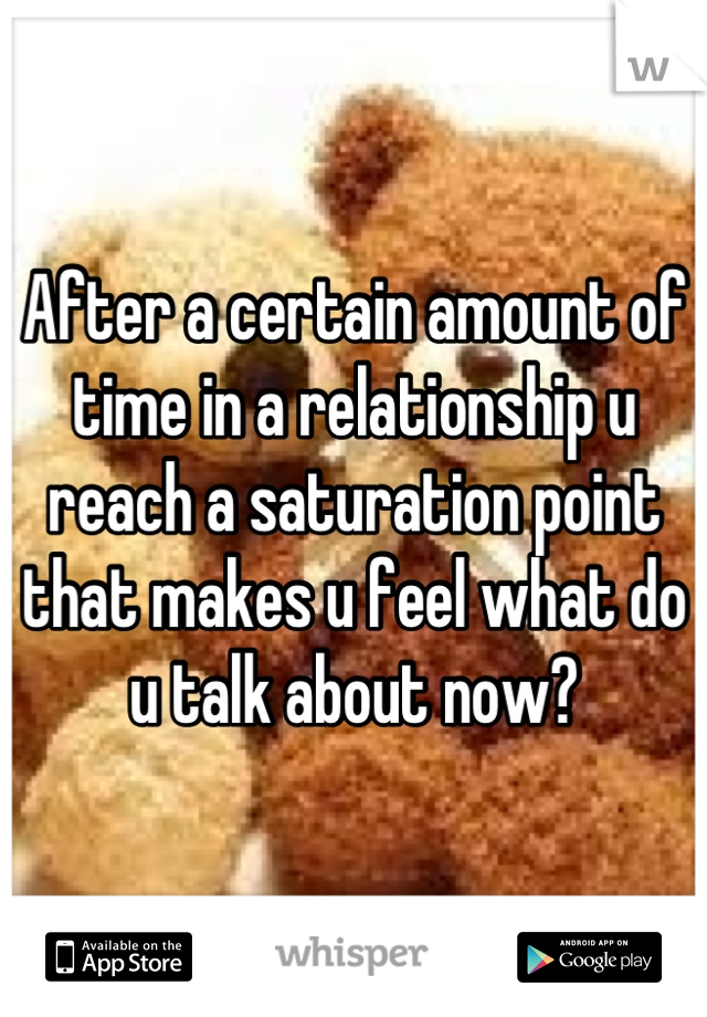 After a certain amount of time in a relationship u reach a saturation point that makes u feel what do u talk about now?