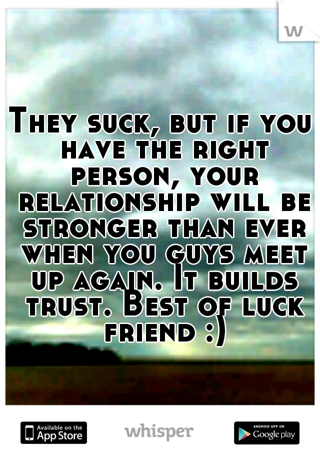 They suck, but if you have the right person, your relationship will be stronger than ever when you guys meet up again. It builds trust. Best of luck friend :)