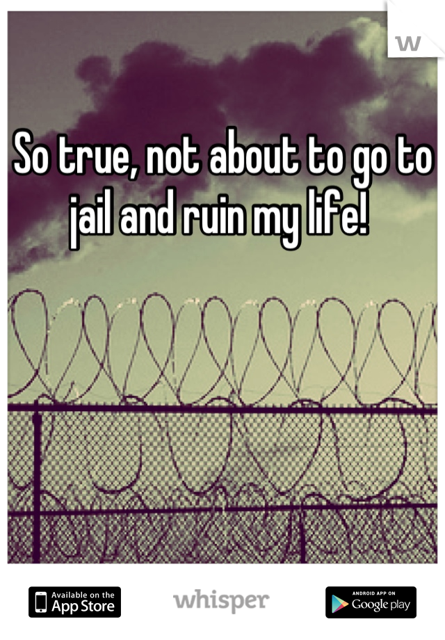 So true, not about to go to jail and ruin my life! 