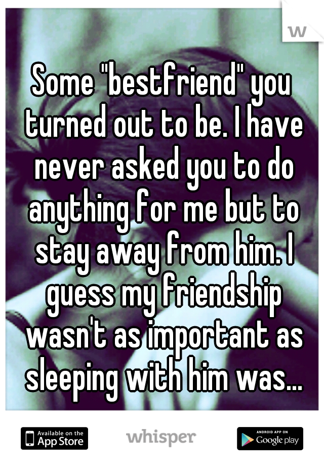 Some "bestfriend" you turned out to be. I have never asked you to do anything for me but to stay away from him. I guess my friendship wasn't as important as sleeping with him was...