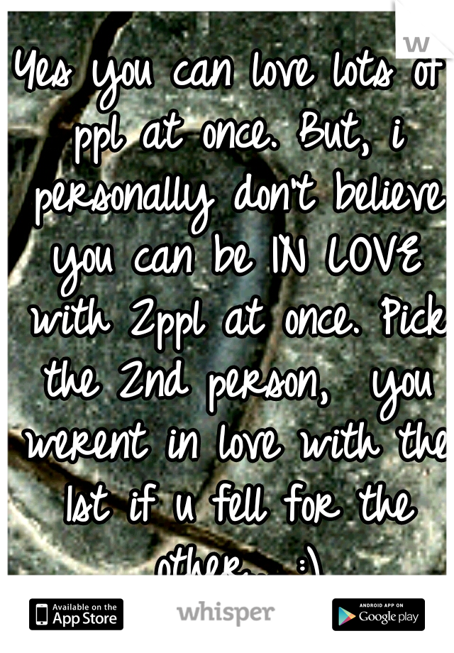 Yes you can love lots of ppl at once. But, i personally don't believe you can be IN LOVE with 2ppl at once. Pick the 2nd person,  you werent in love with the 1st if u fell for the other... :)