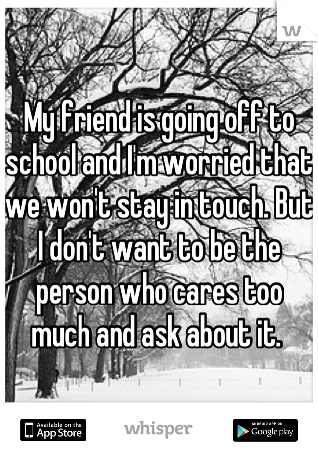 My friend is going off to school and I'm worried that we won't stay in touch. But I don't want to be the person who cares too much and ask about it. 