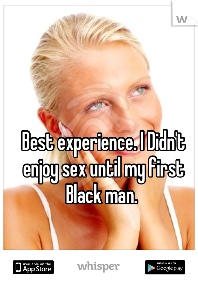 Best experience. I Didn't enjoy sex until my first Black man. 