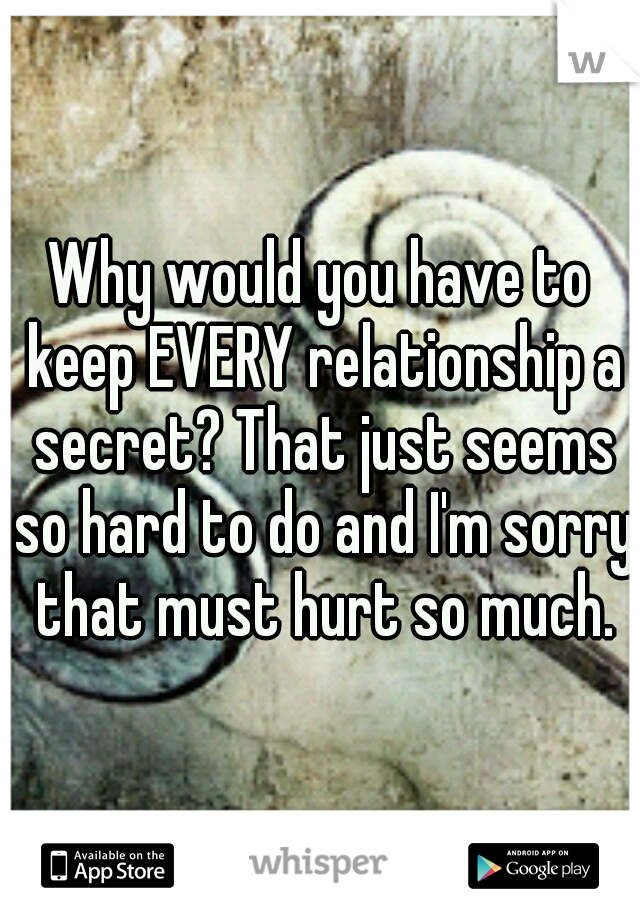 Why would you have to keep EVERY relationship a secret? That just seems so hard to do and I'm sorry that must hurt so much.