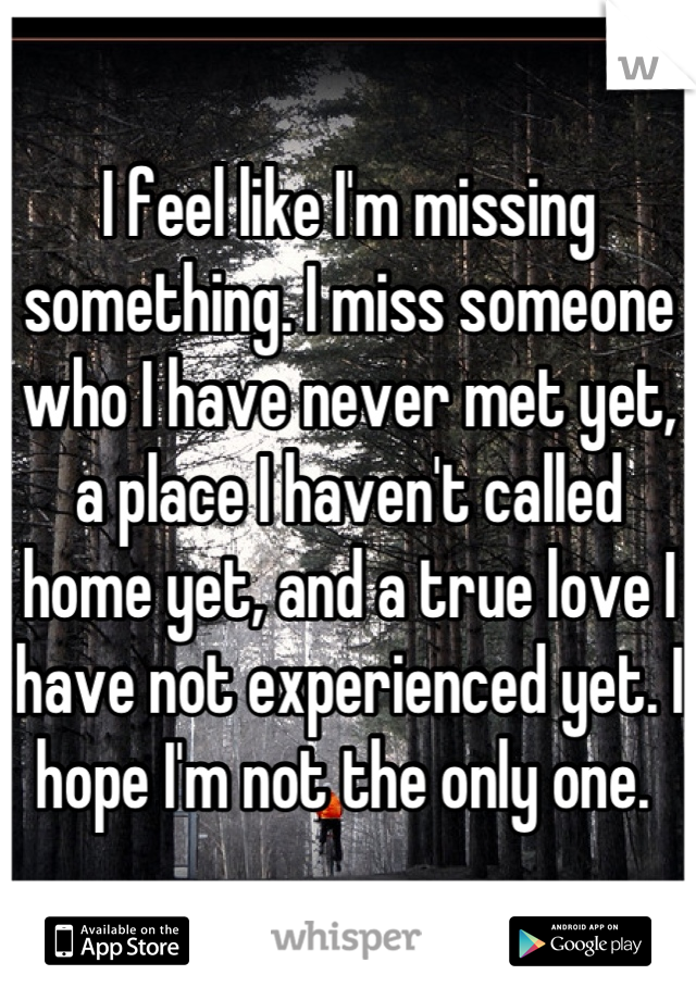 I feel like I'm missing something. I miss someone who I have never met yet, a place I haven't called home yet, and a true love I have not experienced yet. I hope I'm not the only one. 