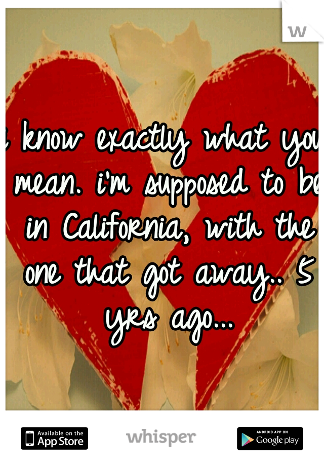 i know exactly what you mean. i'm supposed to be in California, with the one that got away.. 5 yrs ago...