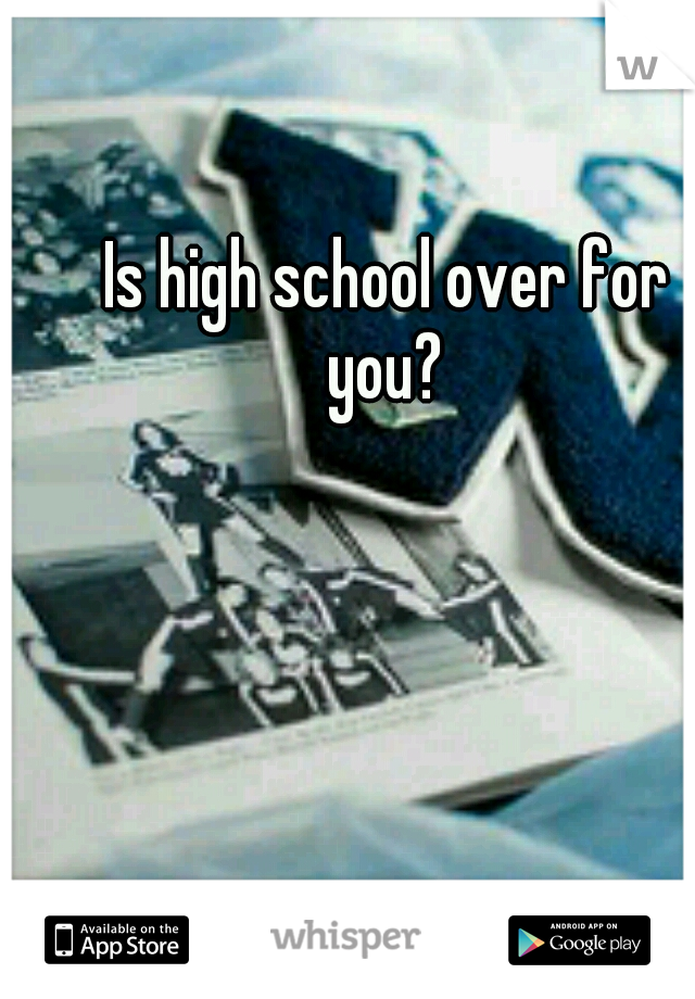 Is high school over for you? 