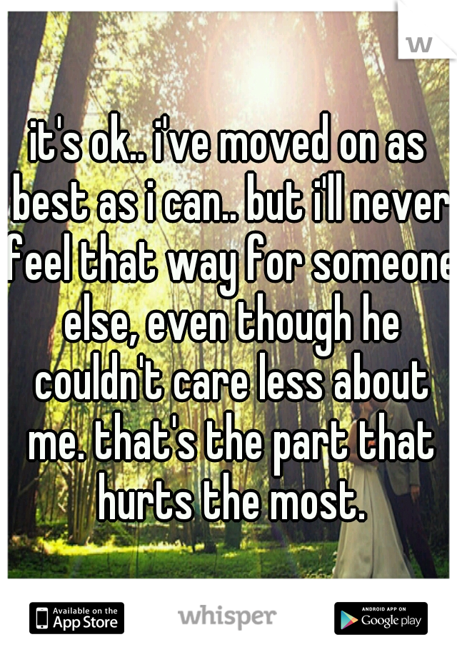 it's ok.. i've moved on as best as i can.. but i'll never feel that way for someone else, even though he couldn't care less about me. that's the part that hurts the most.