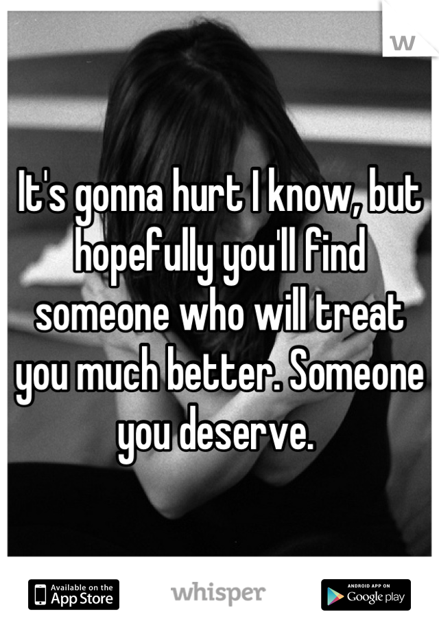 It's gonna hurt I know, but hopefully you'll find someone who will treat you much better. Someone you deserve. 