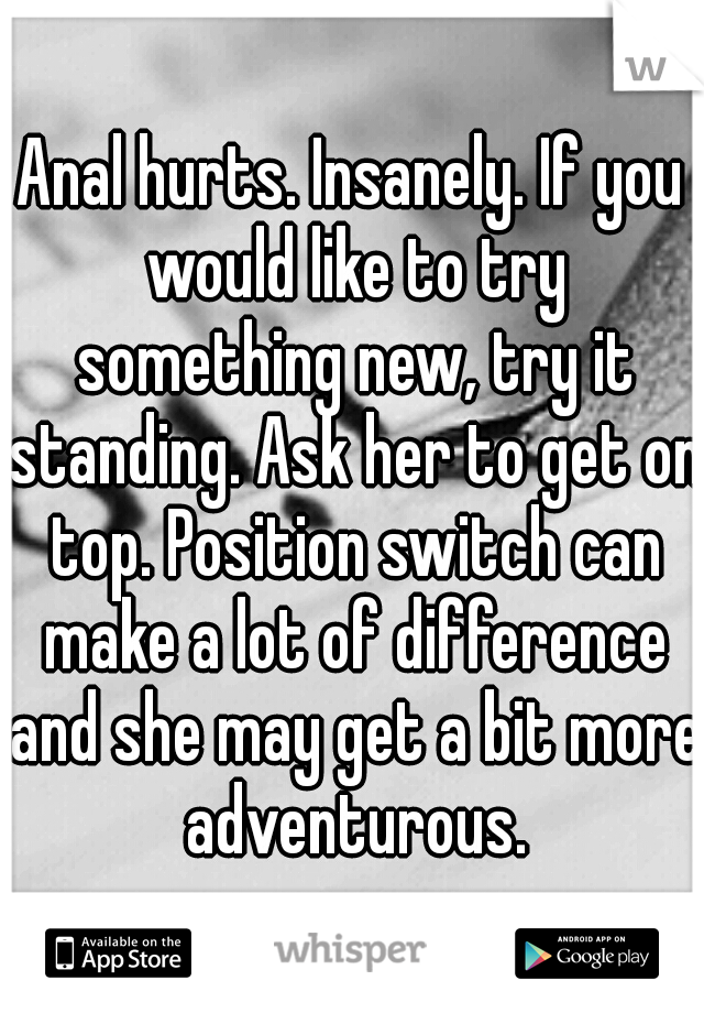 Anal hurts. Insanely. If you would like to try something new, try it standing. Ask her to get on top. Position switch can make a lot of difference and she may get a bit more adventurous.