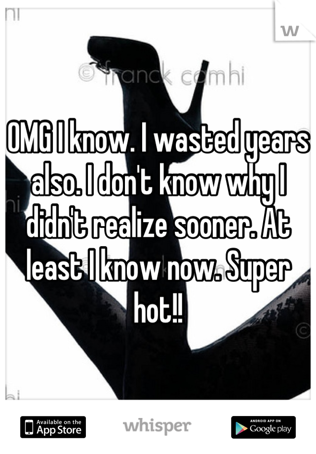 OMG I know. I wasted years also. I don't know why I didn't realize sooner. At least I know now. Super hot!!