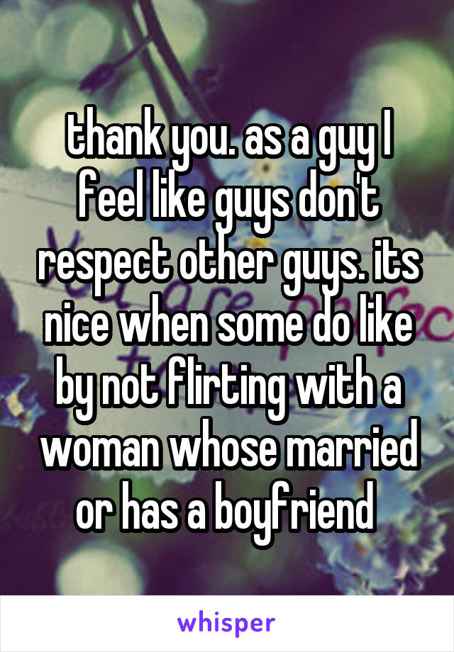 thank you. as a guy I feel like guys don't respect other guys. its nice when some do like by not flirting with a woman whose married or has a boyfriend 