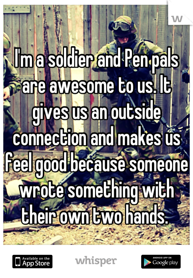 I'm a soldier and Pen pals are awesome to us. It gives us an outside connection and makes us feel good because someone wrote something with their own two hands. 