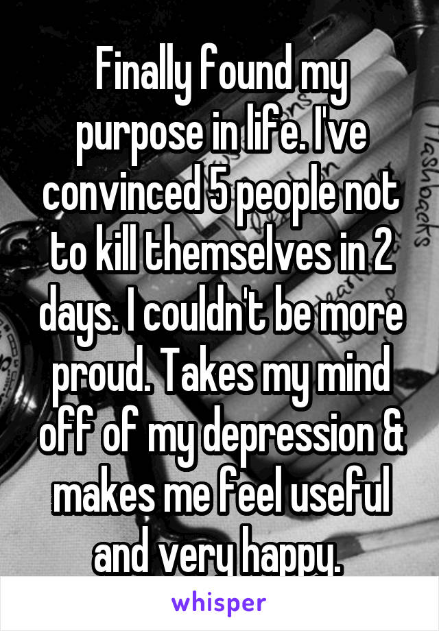 Finally found my purpose in life. I've convinced 5 people not to kill themselves in 2 days. I couldn't be more proud. Takes my mind off of my depression & makes me feel useful and very happy. 