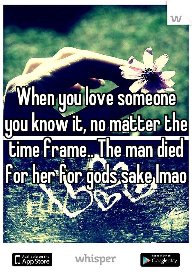 When you love someone you know it, no matter the time frame.. The man died for her for gods sake lmao