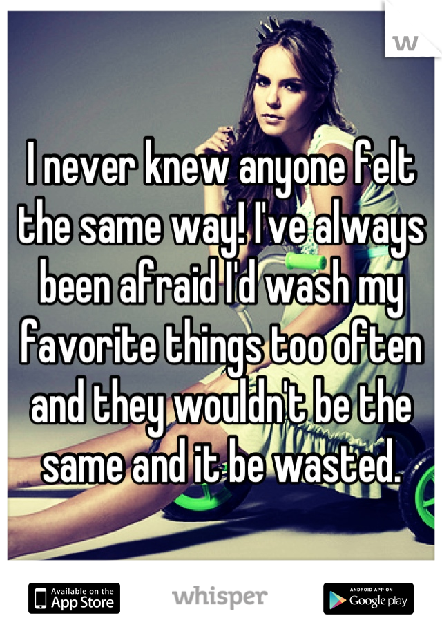 I never knew anyone felt the same way! I've always been afraid I'd wash my favorite things too often and they wouldn't be the same and it be wasted.