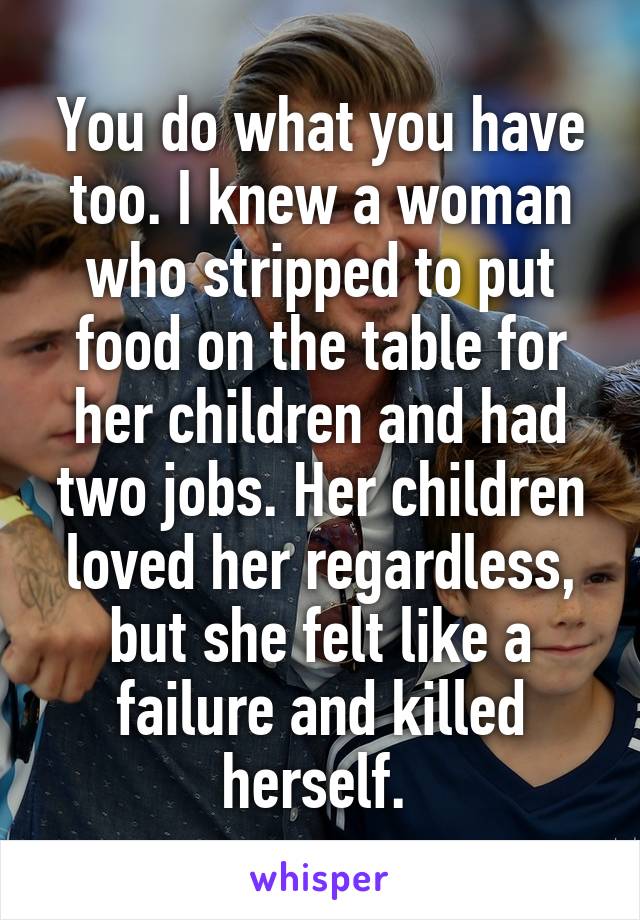 You do what you have too. I knew a woman who stripped to put food on the table for her children and had two jobs. Her children loved her regardless, but she felt like a failure and killed herself. 
