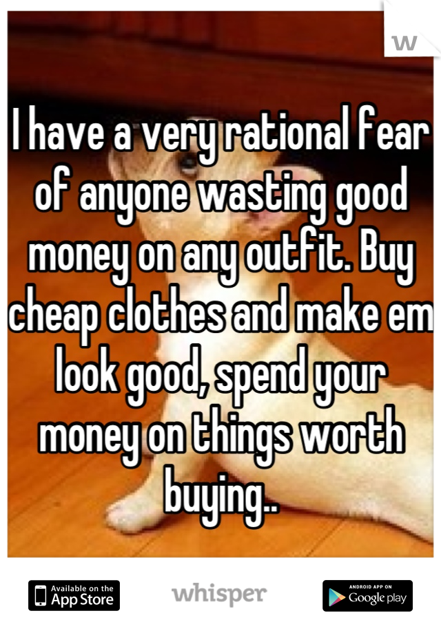 I have a very rational fear of anyone wasting good money on any outfit. Buy cheap clothes and make em look good, spend your money on things worth buying..