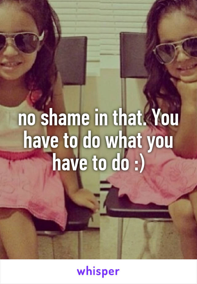 no shame in that. You have to do what you have to do :)