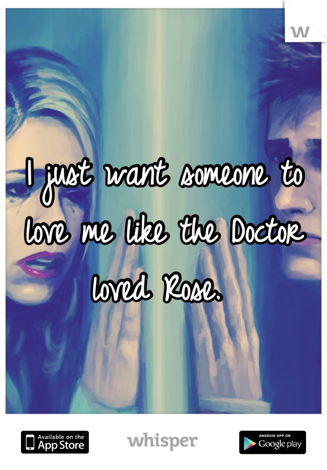 I just want someone to love me like the Doctor loved Rose. 