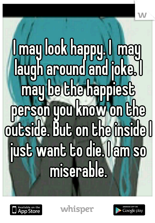I may look happy. I  may laugh around and joke. I may be the happiest person you know on the outside. But on the inside I just want to die. I am so miserable.
