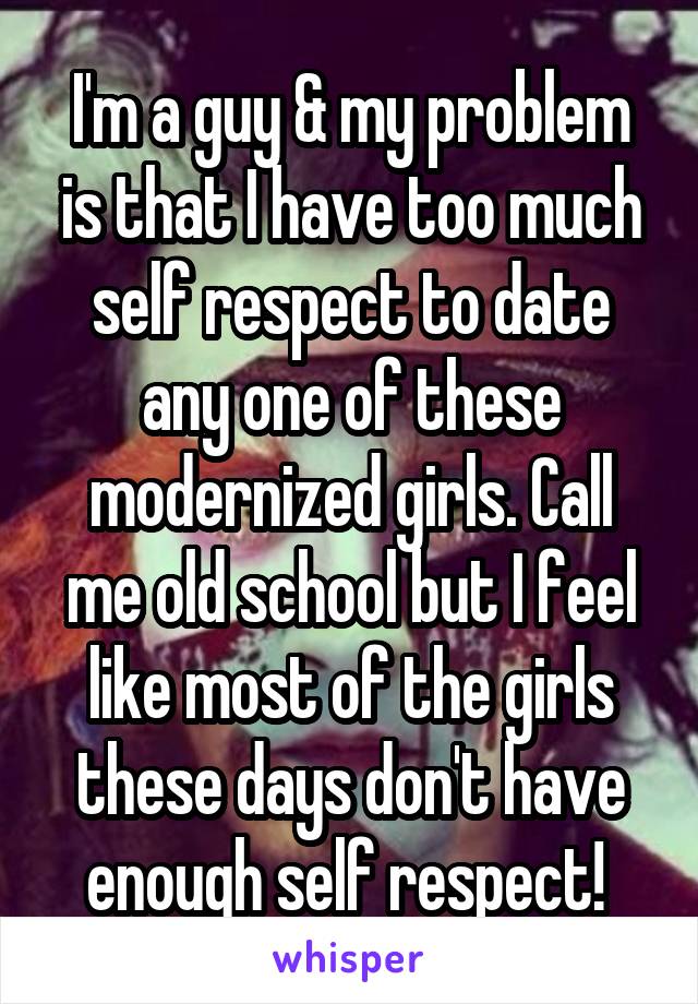 I'm a guy & my problem is that I have too much self respect to date any one of these modernized girls. Call me old school but I feel like most of the girls these days don't have enough self respect! 