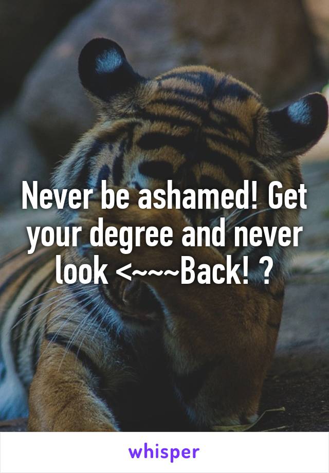 Never be ashamed! Get your degree and never look <~~~Back! ♥