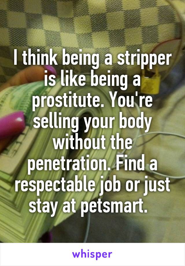 I think being a stripper is like being a prostitute. You're selling your body without the penetration. Find a respectable job or just stay at petsmart.  