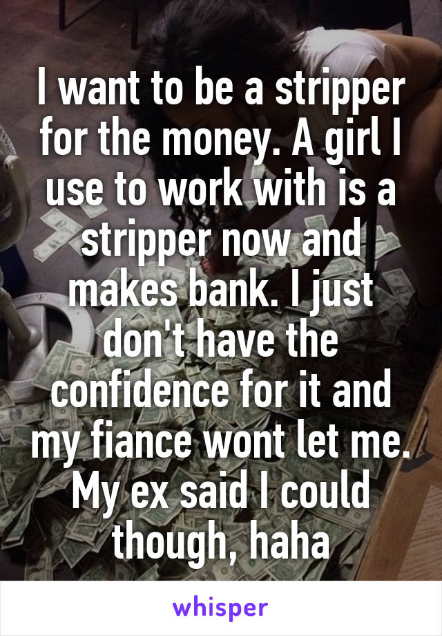I want to be a stripper for the money. A girl I use to work with is a stripper now and makes bank. I just don't have the confidence for it and my fiance wont let me. My ex said I could though, haha