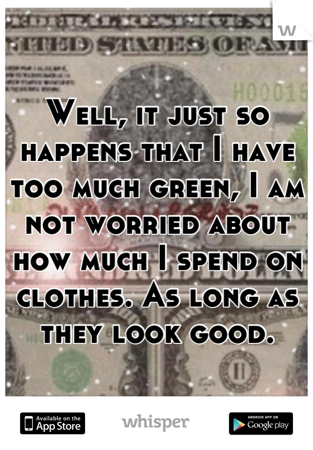 Well, it just so happens that I have too much green, I am not worried about how much I spend on clothes. As long as they look good.