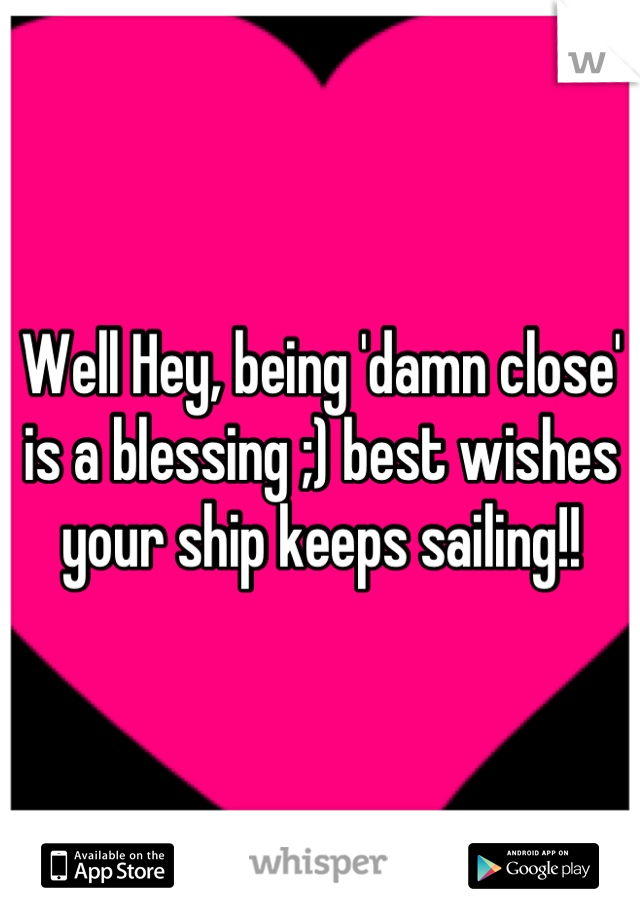 Well Hey, being 'damn close' is a blessing ;) best wishes your ship keeps sailing!!