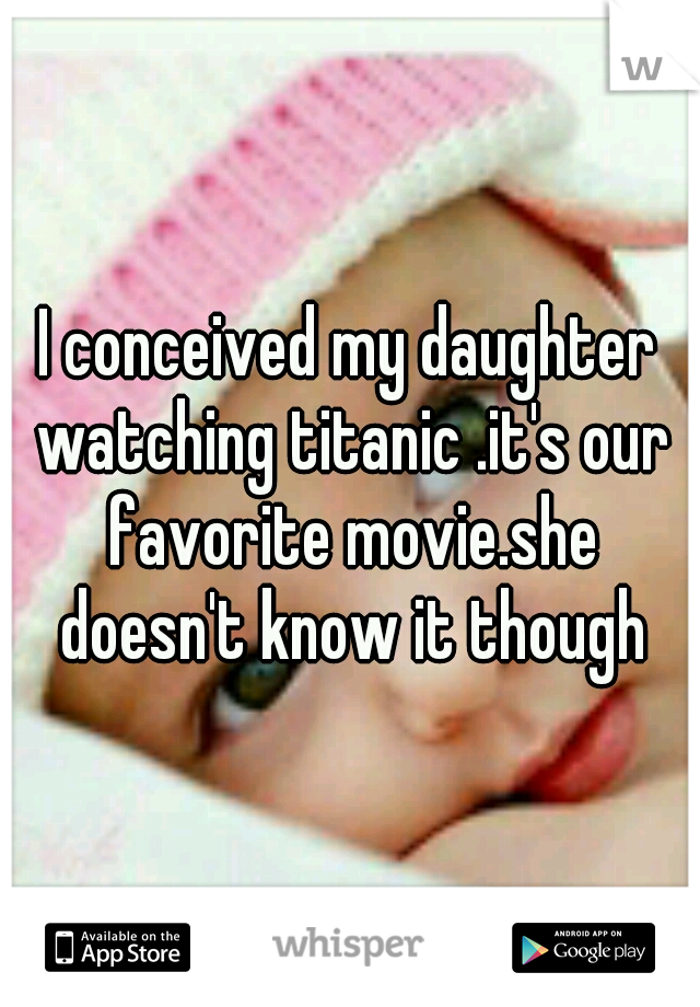 I conceived my daughter watching titanic .it's our favorite movie.she doesn't know it though