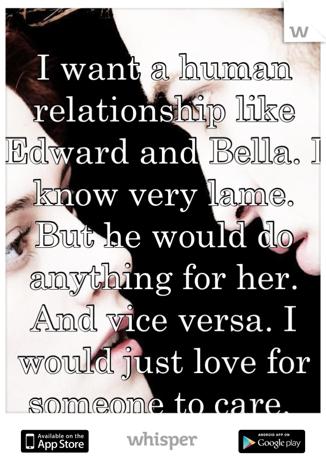 I want a human relationship like Edward and Bella. I know very lame. But he would do anything for her. And vice versa. I would just love for someone to care. 