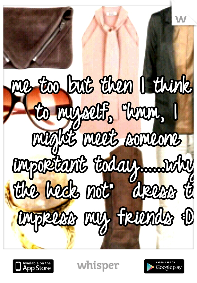 me too but then I think to myself, "hmm, I might meet someone important today......why the heck not"

dress to impress my friends :D