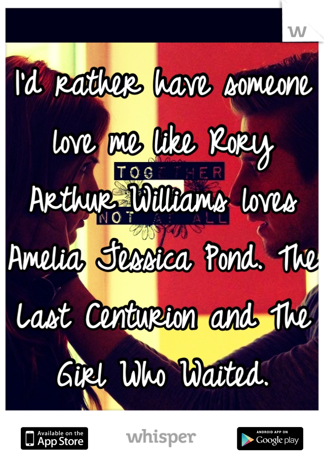 I'd rather have someone love me like Rory Arthur Williams loves Amelia Jessica Pond. The Last Centurion and The Girl Who Waited.