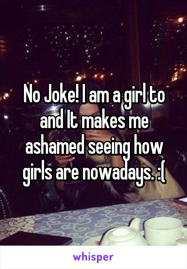 No Joke! I am a girl to and It makes me ashamed seeing how girls are nowadays. :(