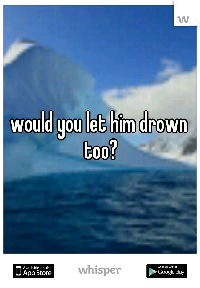 would you let him drown too?