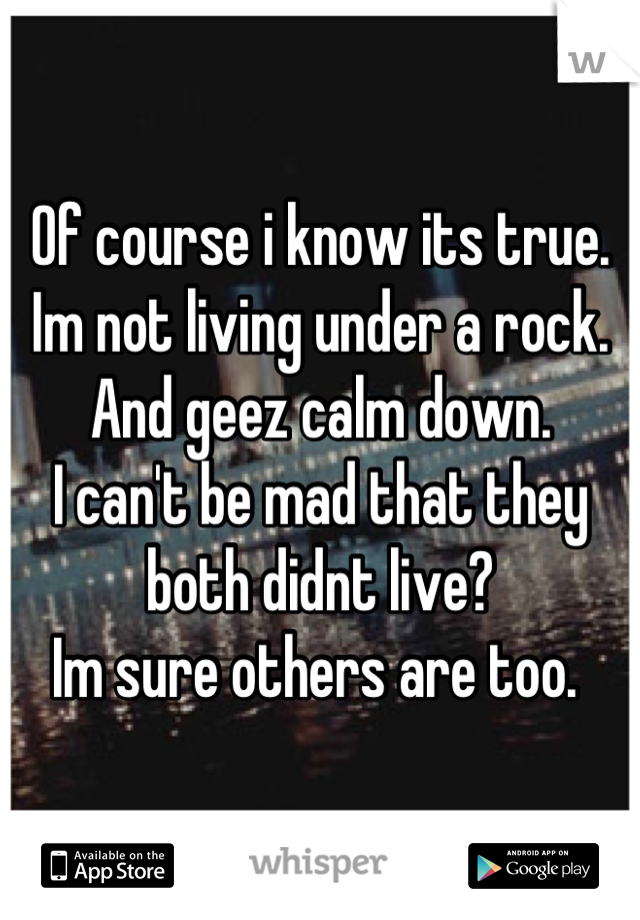 Of course i know its true. Im not living under a rock. 
And geez calm down. 
I can't be mad that they both didnt live?
Im sure others are too. 