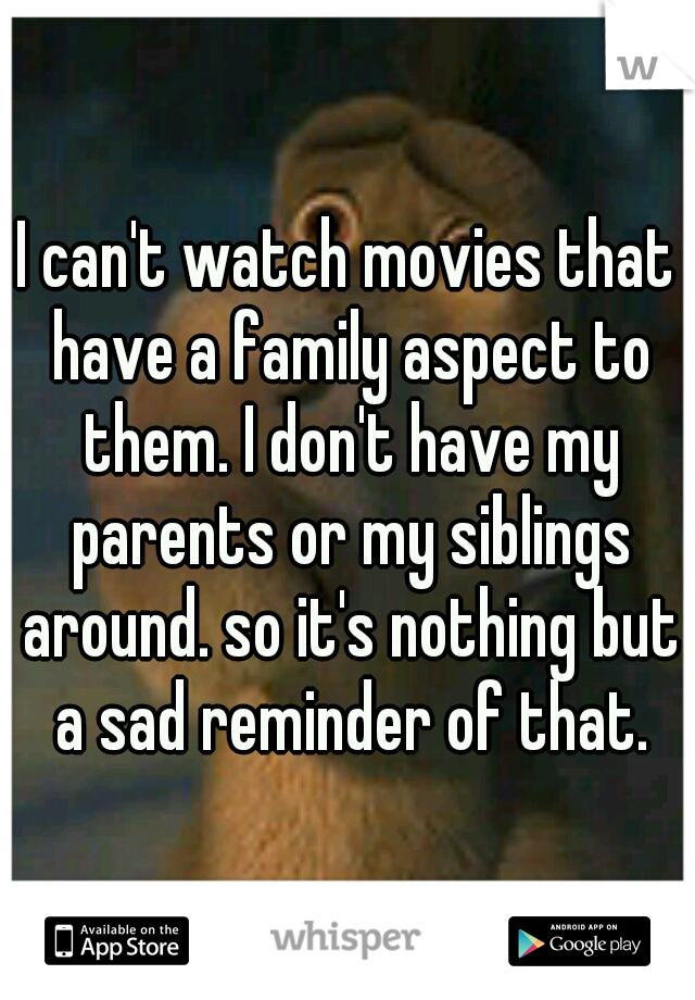 I can't watch movies that have a family aspect to them. I don't have my parents or my siblings around. so it's nothing but a sad reminder of that.