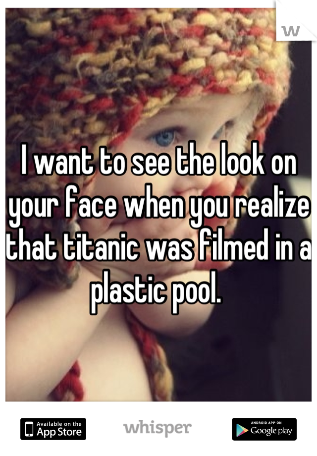 I want to see the look on your face when you realize that titanic was filmed in a plastic pool. 