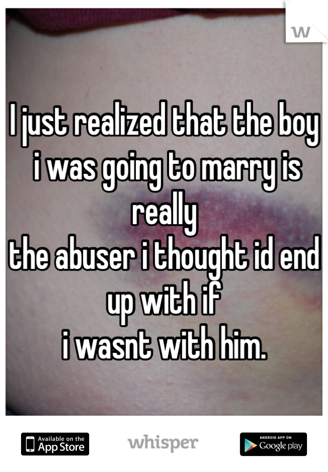 I just realized that the boy
 i was going to marry is really 
the abuser i thought id end up with if 
i wasnt with him.