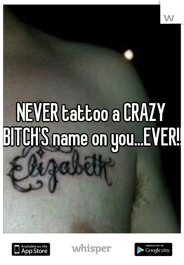 NEVER tattoo a CRAZY BITCH'S name on you...EVER!!!