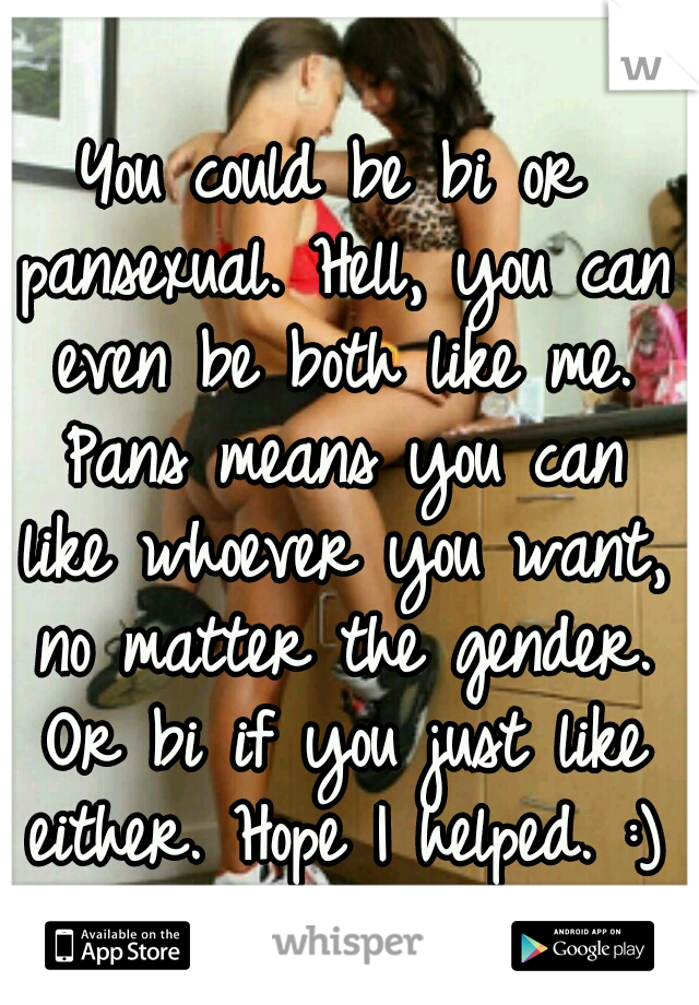 You could be bi or pansexual. Hell, you can even be both like me. Pans means you can like whoever you want, no matter the gender. Or bi if you just like either. Hope I helped. :)