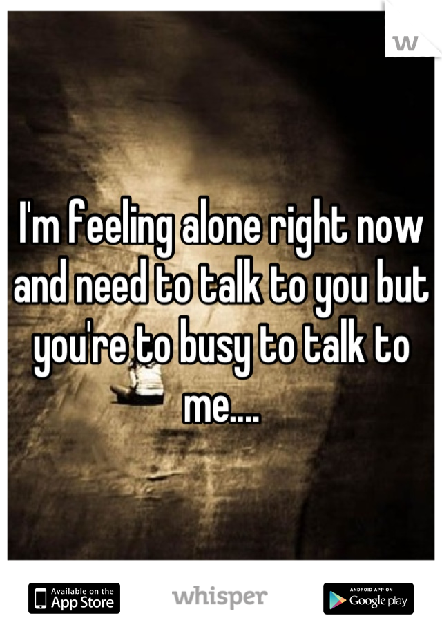 I'm feeling alone right now and need to talk to you but you're to busy to talk to me....
