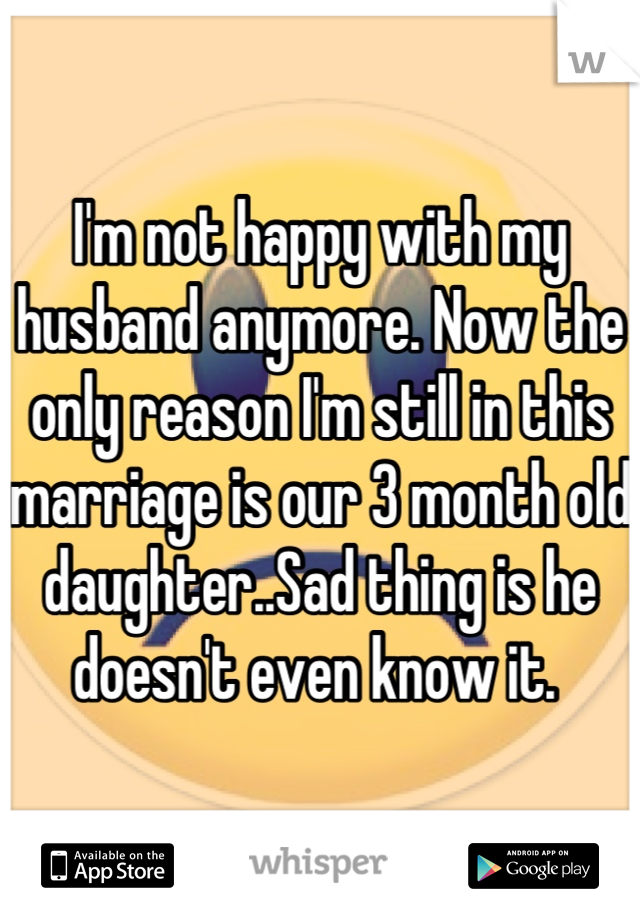 I'm not happy with my husband anymore. Now the only reason I'm still in this marriage is our 3 month old daughter..Sad thing is he doesn't even know it. 